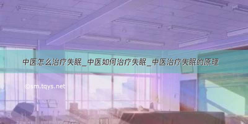 中医怎么治疗失眠_中医如何治疗失眠_中医治疗失眠的原理