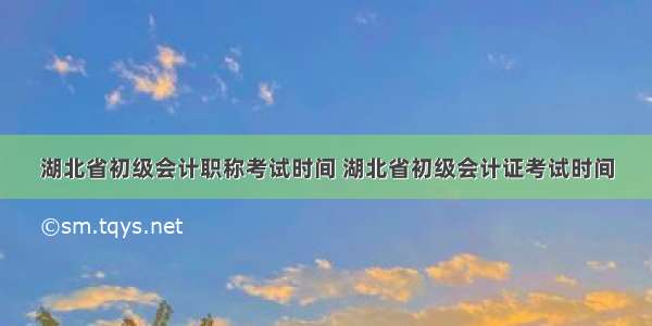 湖北省初级会计职称考试时间 湖北省初级会计证考试时间