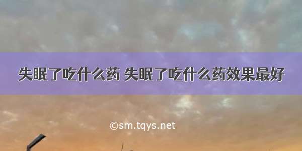 失眠了吃什么药 失眠了吃什么药效果最好