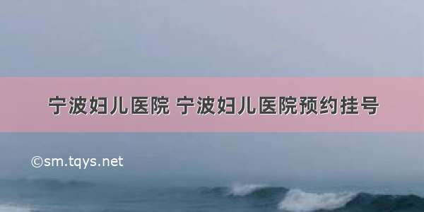 宁波妇儿医院 宁波妇儿医院预约挂号