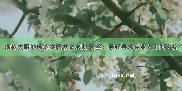 彻夜失眠的杨紫凌晨发文求助 粉丝：最好寻求专业人士的治疗