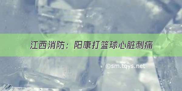 江西消防：阳康打篮球心脏刺痛