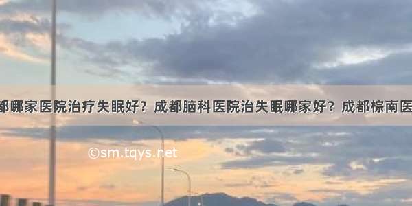 成都哪家医院治疗失眠好？成都脑科医院治失眠哪家好？成都棕南医院！