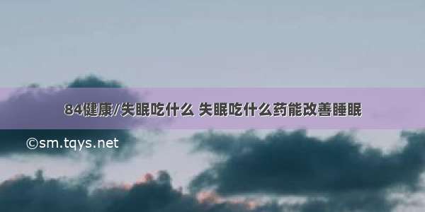 84健康/失眠吃什么 失眠吃什么药能改善睡眠