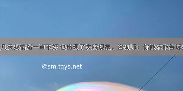 求助者：这几天我情绪一直不好 也出现了失眠现象。咨询师：你能不能告诉我这段时间 