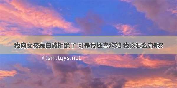 我向女孩表白被拒绝了 可是我还喜欢她 我该怎么办呢？