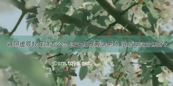 肾阴虚导致耳鸣怎么办 医生推荐两味中药 治疗耳鸣效果好？