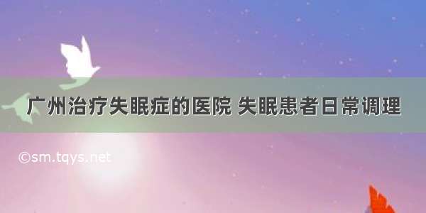 广州治疗失眠症的医院 失眠患者日常调理