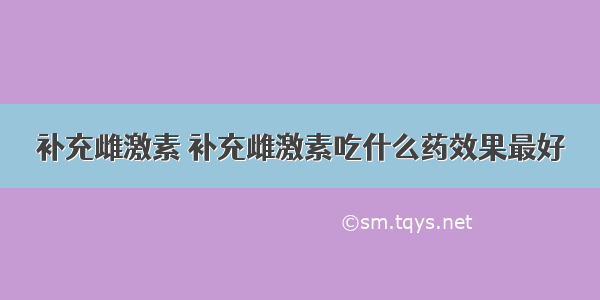 补充雌激素 补充雌激素吃什么药效果最好