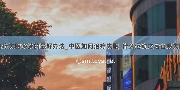 治疗失眠多梦的最好办法_中医如何治疗失眠_什么运动之后容易失眠