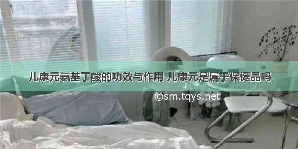 儿康元氨基丁酸的功效与作用 儿康元是属于保健品吗