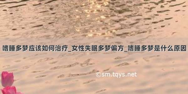 嗜睡多梦应该如何治疗_女性失眠多梦偏方_嗜睡多梦是什么原因