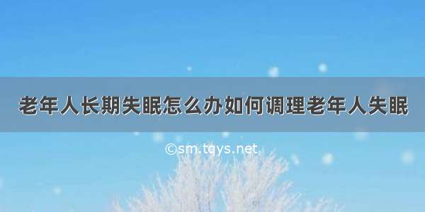 老年人长期失眠怎么办如何调理老年人失眠