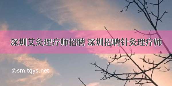 深圳艾灸理疗师招聘 深圳招聘针灸理疗师