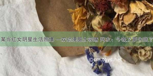 某当红女明星生活照爆 一双动漫腿太吸睛 网友：今晚又要失眠了