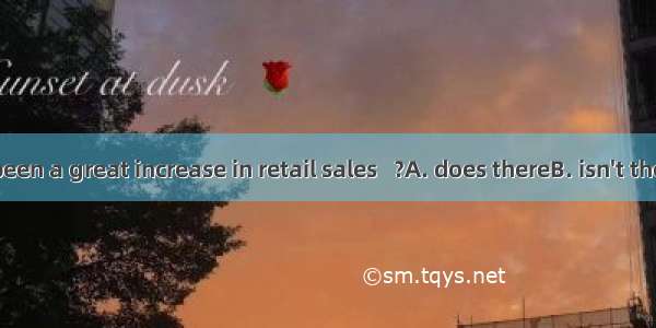 There has been a great increase in retail sales   ﹖　　A. does thereB. isn't thereC. hasn't