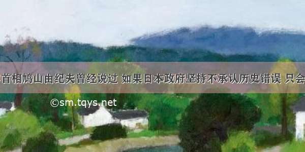 单选题日本首相鸠山由纪夫曾经说过 如果日本政府坚持不承认历史错误 只会给东亚的地