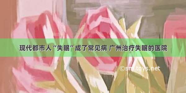 现代都市人“失眠”成了常见病 广州治疗失眠的医院