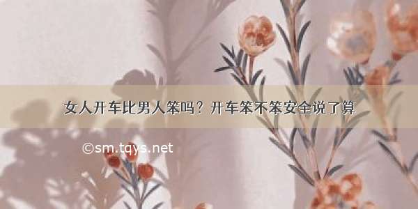 女人开车比男人笨吗？开车笨不笨安全说了算