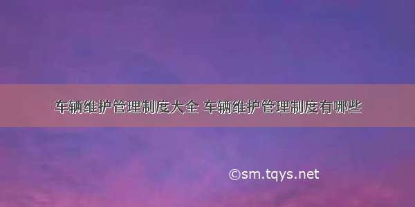 车辆维护管理制度大全 车辆维护管理制度有哪些