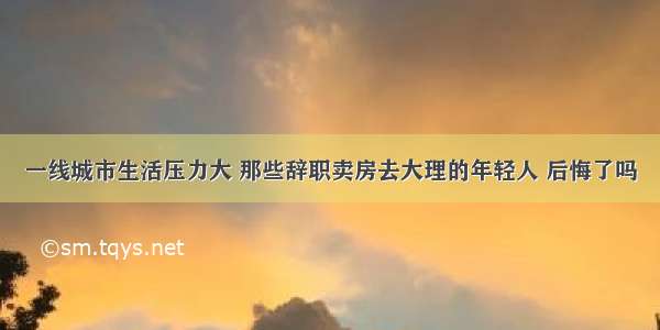 一线城市生活压力大 那些辞职卖房去大理的年轻人 后悔了吗