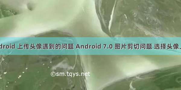 android 上传头像遇到的问题 Android 7.0 图片剪切问题 选择头像上传