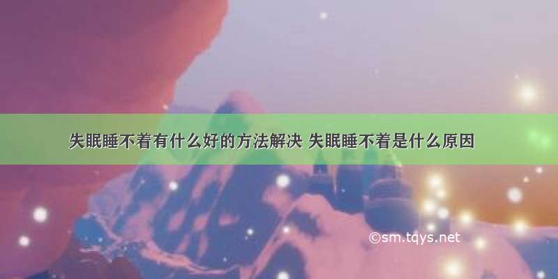 失眠睡不着有什么好的方法解决 失眠睡不着是什么原因