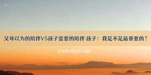 父母以为的陪伴VS孩子需要的陪伴 孩子：我是不是最重要的？