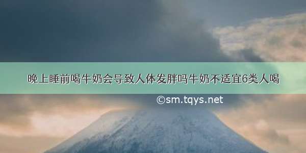 晚上睡前喝牛奶会导致人体发胖吗牛奶不适宜6类人喝