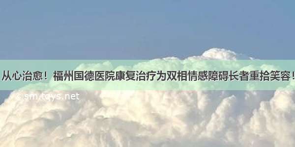 从心治愈！福州国德医院康复治疗为双相情感障碍长者重拾笑容！