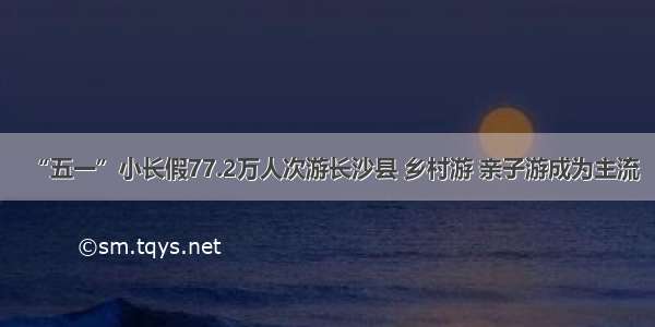 “五一”小长假77.2万人次游长沙县 乡村游 亲子游成为主流