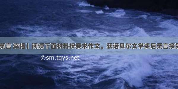 【莫言 幸福】阅读下面材料按要求作文。获诺贝尔文学奖后莫言接受....