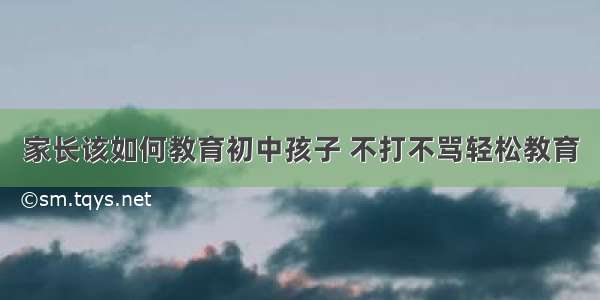 家长该如何教育初中孩子 不打不骂轻松教育