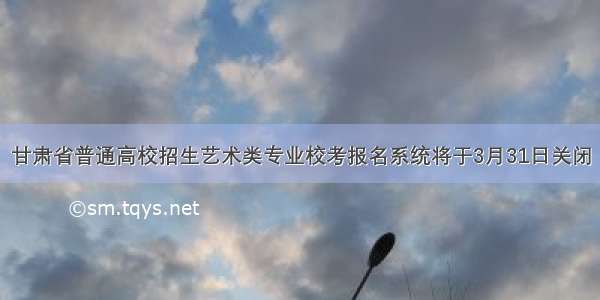甘肃省普通高校招生艺术类专业校考报名系统将于3月31日关闭