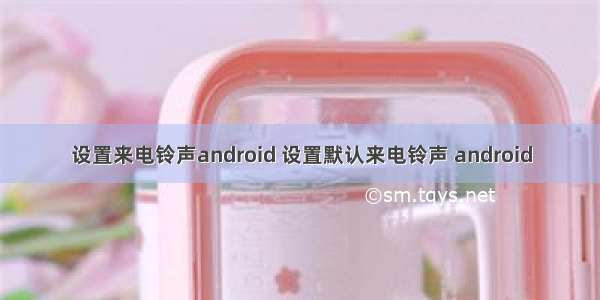 设置来电铃声android 设置默认来电铃声 android