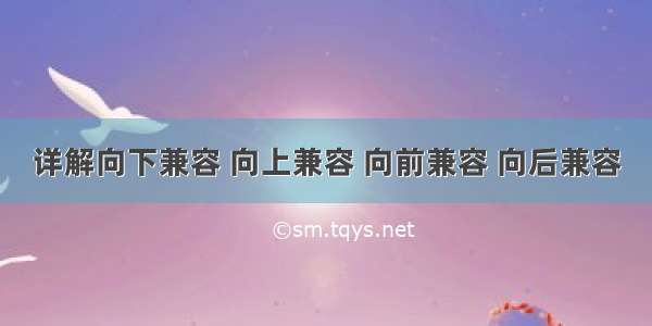 详解向下兼容 向上兼容 向前兼容 向后兼容