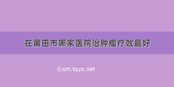 在莆田市哪家医院治肿瘤疗效最好