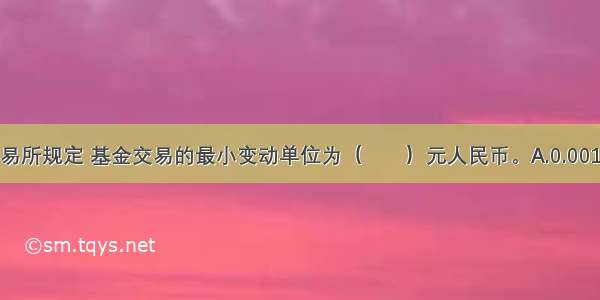 深圳证券交易所规定 基金交易的最小变动单位为（　　）元人民币。A.0.001B.0.01C.0.0