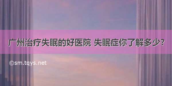 广州治疗失眠的好医院 失眠症你了解多少？