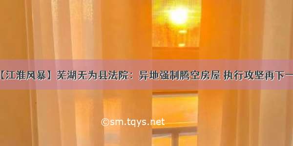 【江淮风暴】芜湖无为县法院：异地强制腾空房屋 执行攻坚再下一城