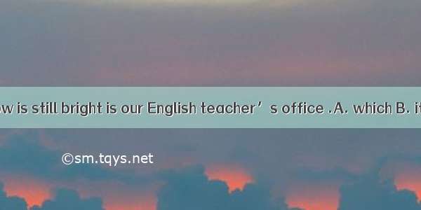 The room window is still bright is our English teacher’s office .A. which B. its C. whose