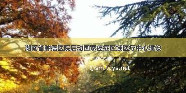 湖南省肿瘤医院启动国家癌症区域医疗中心建设