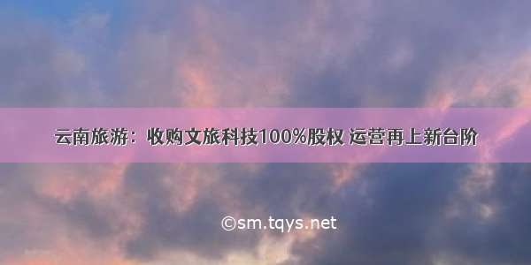 云南旅游：收购文旅科技100%股权 运营再上新台阶