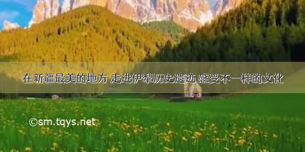 在新疆最美的地方 走进伊犁历史遗迹 感受不一样的文化