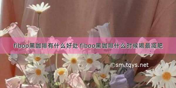 fiboo黑咖啡有什么好处 fiboo黑咖啡什么时候喝最减肥