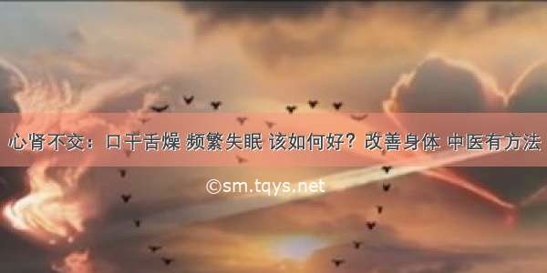 心肾不交：口干舌燥 频繁失眠 该如何好？改善身体 中医有方法