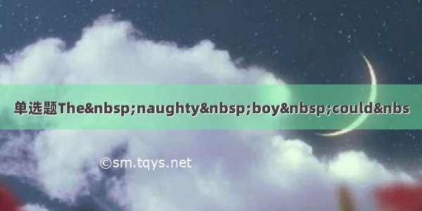 单选题The&nbsp;naughty&nbsp;boy&nbsp;could&nbs