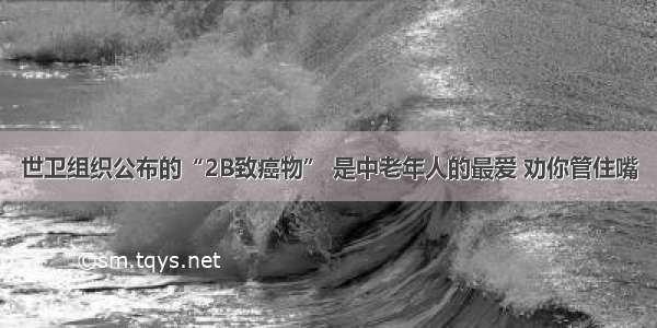 世卫组织公布的“2B致癌物” 是中老年人的最爱 劝你管住嘴