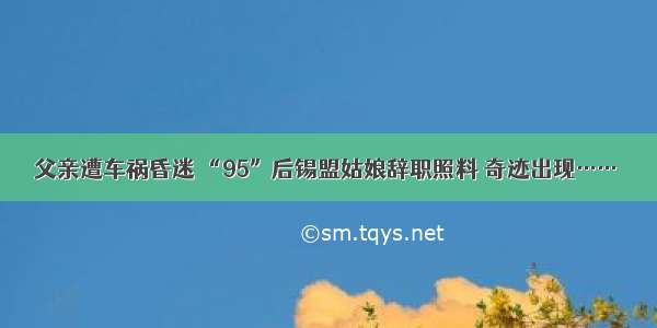 父亲遭车祸昏迷 “95”后锡盟姑娘辞职照料 奇迹出现……