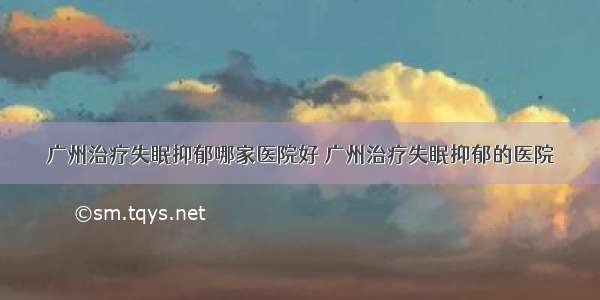 广州治疗失眠抑郁哪家医院好 广州治疗失眠抑郁的医院